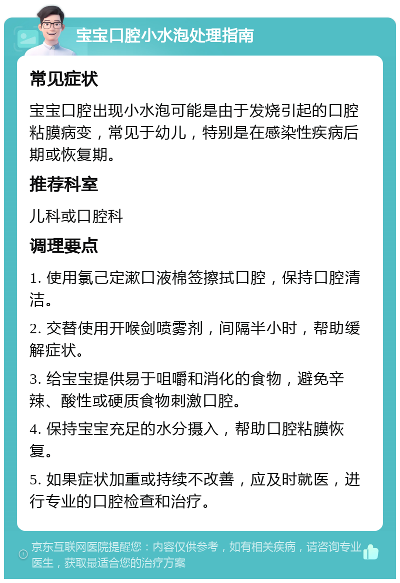 宝宝口腔小水泡处理指南 常见症状 宝宝口腔出现小水泡可能是由于发烧引起的口腔粘膜病变，常见于幼儿，特别是在感染性疾病后期或恢复期。 推荐科室 儿科或口腔科 调理要点 1. 使用氯己定漱口液棉签擦拭口腔，保持口腔清洁。 2. 交替使用开喉剑喷雾剂，间隔半小时，帮助缓解症状。 3. 给宝宝提供易于咀嚼和消化的食物，避免辛辣、酸性或硬质食物刺激口腔。 4. 保持宝宝充足的水分摄入，帮助口腔粘膜恢复。 5. 如果症状加重或持续不改善，应及时就医，进行专业的口腔检查和治疗。