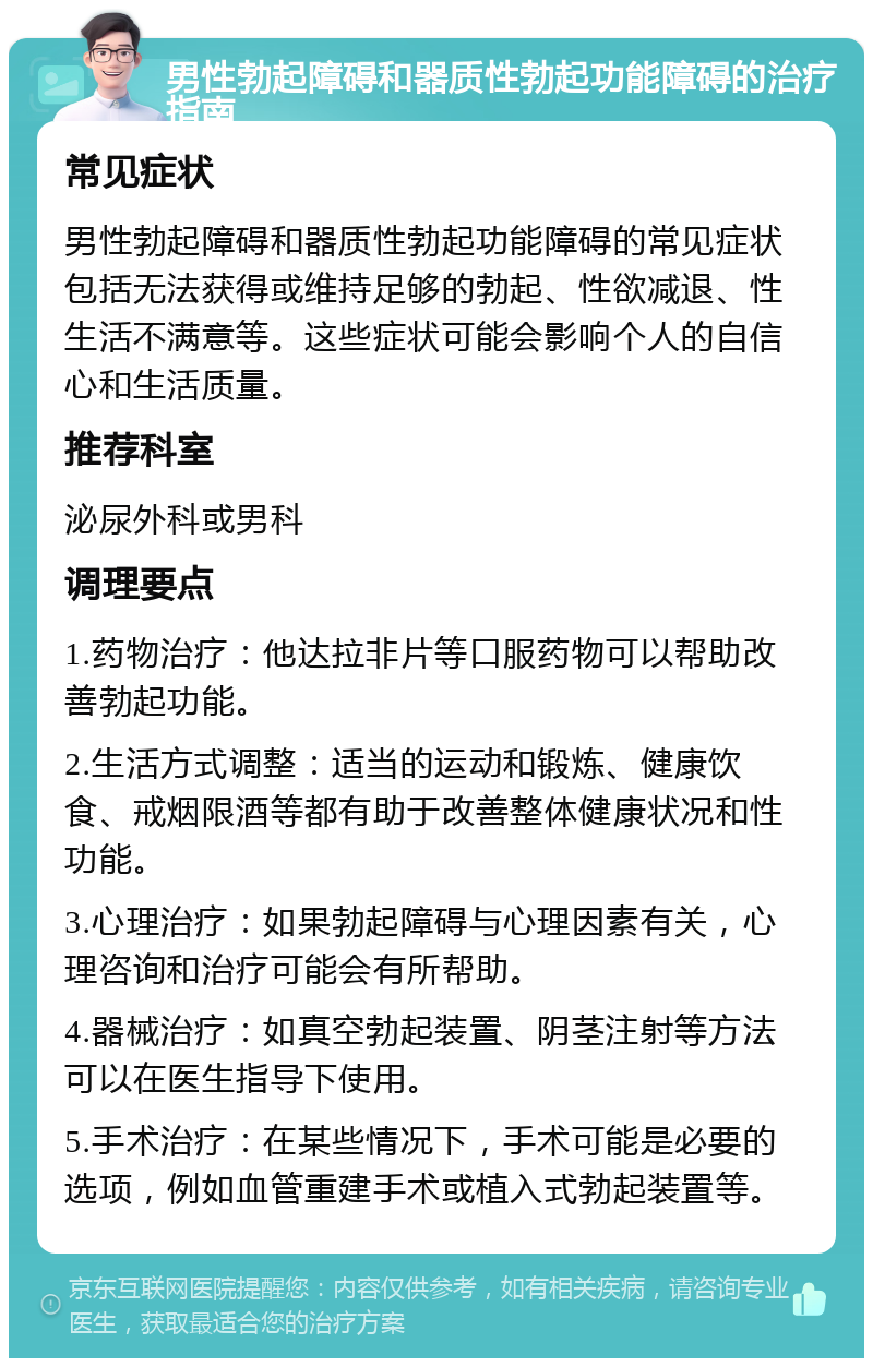 男性勃起障碍和器质性勃起功能障碍的治疗指南 常见症状 男性勃起障碍和器质性勃起功能障碍的常见症状包括无法获得或维持足够的勃起、性欲减退、性生活不满意等。这些症状可能会影响个人的自信心和生活质量。 推荐科室 泌尿外科或男科 调理要点 1.药物治疗：他达拉非片等口服药物可以帮助改善勃起功能。 2.生活方式调整：适当的运动和锻炼、健康饮食、戒烟限酒等都有助于改善整体健康状况和性功能。 3.心理治疗：如果勃起障碍与心理因素有关，心理咨询和治疗可能会有所帮助。 4.器械治疗：如真空勃起装置、阴茎注射等方法可以在医生指导下使用。 5.手术治疗：在某些情况下，手术可能是必要的选项，例如血管重建手术或植入式勃起装置等。