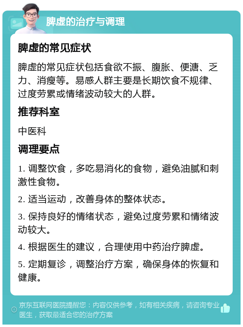 脾虚的治疗与调理 脾虚的常见症状 脾虚的常见症状包括食欲不振、腹胀、便溏、乏力、消瘦等。易感人群主要是长期饮食不规律、过度劳累或情绪波动较大的人群。 推荐科室 中医科 调理要点 1. 调整饮食，多吃易消化的食物，避免油腻和刺激性食物。 2. 适当运动，改善身体的整体状态。 3. 保持良好的情绪状态，避免过度劳累和情绪波动较大。 4. 根据医生的建议，合理使用中药治疗脾虚。 5. 定期复诊，调整治疗方案，确保身体的恢复和健康。