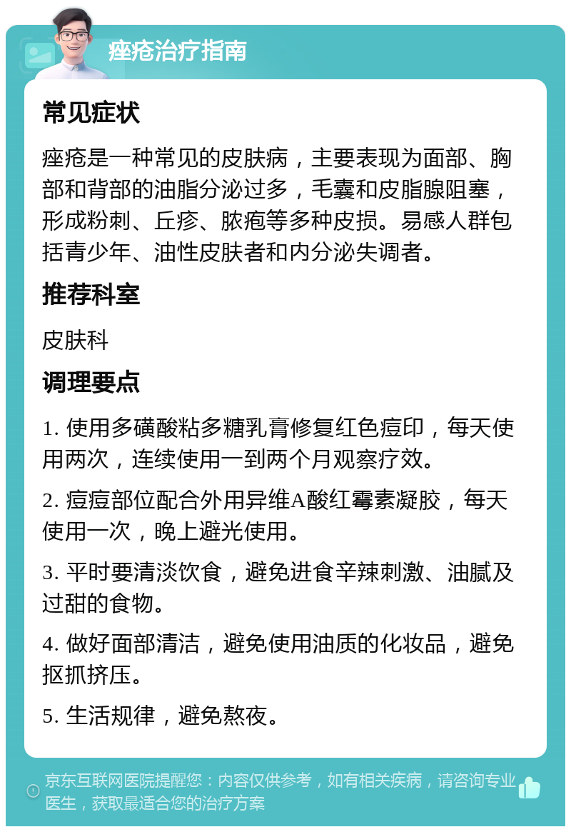 痤疮治疗指南 常见症状 痤疮是一种常见的皮肤病，主要表现为面部、胸部和背部的油脂分泌过多，毛囊和皮脂腺阻塞，形成粉刺、丘疹、脓疱等多种皮损。易感人群包括青少年、油性皮肤者和内分泌失调者。 推荐科室 皮肤科 调理要点 1. 使用多磺酸粘多糖乳膏修复红色痘印，每天使用两次，连续使用一到两个月观察疗效。 2. 痘痘部位配合外用异维A酸红霉素凝胶，每天使用一次，晚上避光使用。 3. 平时要清淡饮食，避免进食辛辣刺激、油腻及过甜的食物。 4. 做好面部清洁，避免使用油质的化妆品，避免抠抓挤压。 5. 生活规律，避免熬夜。