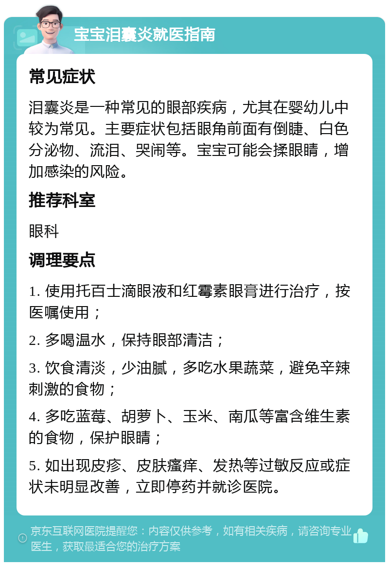 宝宝泪囊炎就医指南 常见症状 泪囊炎是一种常见的眼部疾病，尤其在婴幼儿中较为常见。主要症状包括眼角前面有倒睫、白色分泌物、流泪、哭闹等。宝宝可能会揉眼睛，增加感染的风险。 推荐科室 眼科 调理要点 1. 使用托百士滴眼液和红霉素眼膏进行治疗，按医嘱使用； 2. 多喝温水，保持眼部清洁； 3. 饮食清淡，少油腻，多吃水果蔬菜，避免辛辣刺激的食物； 4. 多吃蓝莓、胡萝卜、玉米、南瓜等富含维生素的食物，保护眼睛； 5. 如出现皮疹、皮肤瘙痒、发热等过敏反应或症状未明显改善，立即停药并就诊医院。