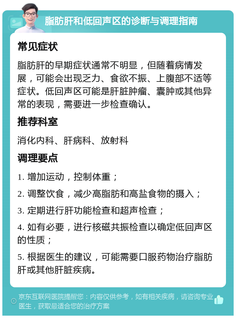 脂肪肝和低回声区的诊断与调理指南 常见症状 脂肪肝的早期症状通常不明显，但随着病情发展，可能会出现乏力、食欲不振、上腹部不适等症状。低回声区可能是肝脏肿瘤、囊肿或其他异常的表现，需要进一步检查确认。 推荐科室 消化内科、肝病科、放射科 调理要点 1. 增加运动，控制体重； 2. 调整饮食，减少高脂肪和高盐食物的摄入； 3. 定期进行肝功能检查和超声检查； 4. 如有必要，进行核磁共振检查以确定低回声区的性质； 5. 根据医生的建议，可能需要口服药物治疗脂肪肝或其他肝脏疾病。