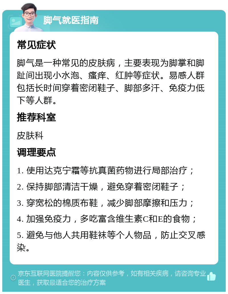 脚气就医指南 常见症状 脚气是一种常见的皮肤病，主要表现为脚掌和脚趾间出现小水泡、瘙痒、红肿等症状。易感人群包括长时间穿着密闭鞋子、脚部多汗、免疫力低下等人群。 推荐科室 皮肤科 调理要点 1. 使用达克宁霜等抗真菌药物进行局部治疗； 2. 保持脚部清洁干燥，避免穿着密闭鞋子； 3. 穿宽松的棉质布鞋，减少脚部摩擦和压力； 4. 加强免疫力，多吃富含维生素C和E的食物； 5. 避免与他人共用鞋袜等个人物品，防止交叉感染。