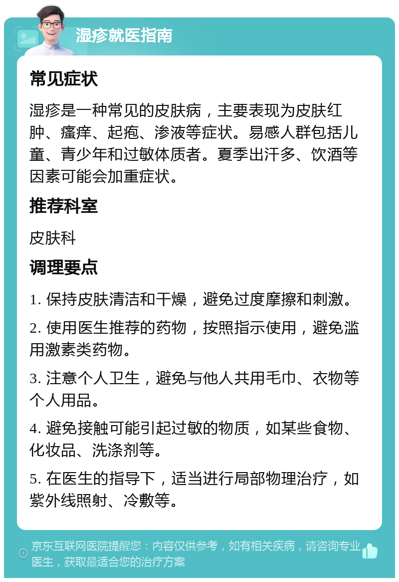 湿疹就医指南 常见症状 湿疹是一种常见的皮肤病，主要表现为皮肤红肿、瘙痒、起疱、渗液等症状。易感人群包括儿童、青少年和过敏体质者。夏季出汗多、饮酒等因素可能会加重症状。 推荐科室 皮肤科 调理要点 1. 保持皮肤清洁和干燥，避免过度摩擦和刺激。 2. 使用医生推荐的药物，按照指示使用，避免滥用激素类药物。 3. 注意个人卫生，避免与他人共用毛巾、衣物等个人用品。 4. 避免接触可能引起过敏的物质，如某些食物、化妆品、洗涤剂等。 5. 在医生的指导下，适当进行局部物理治疗，如紫外线照射、冷敷等。