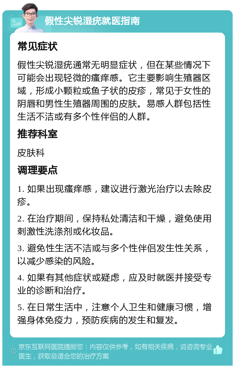 假性尖锐湿疣就医指南 常见症状 假性尖锐湿疣通常无明显症状，但在某些情况下可能会出现轻微的瘙痒感。它主要影响生殖器区域，形成小颗粒或鱼子状的皮疹，常见于女性的阴唇和男性生殖器周围的皮肤。易感人群包括性生活不洁或有多个性伴侣的人群。 推荐科室 皮肤科 调理要点 1. 如果出现瘙痒感，建议进行激光治疗以去除皮疹。 2. 在治疗期间，保持私处清洁和干燥，避免使用刺激性洗涤剂或化妆品。 3. 避免性生活不洁或与多个性伴侣发生性关系，以减少感染的风险。 4. 如果有其他症状或疑虑，应及时就医并接受专业的诊断和治疗。 5. 在日常生活中，注意个人卫生和健康习惯，增强身体免疫力，预防疾病的发生和复发。