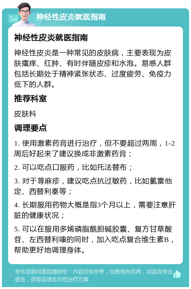 神经性皮炎就医指南 神经性皮炎就医指南 神经性皮炎是一种常见的皮肤病，主要表现为皮肤瘙痒、红肿、有时伴随皮疹和水泡。易感人群包括长期处于精神紧张状态、过度疲劳、免疫力低下的人群。 推荐科室 皮肤科 调理要点 1. 使用激素药膏进行治疗，但不要超过两周，1-2周后好起来了建议换成非激素药膏； 2. 可以吃点口服药，比如托法替布； 3. 对于荨麻疹，建议吃点抗过敏药，比如氯雷他定、西替利秦等； 4. 长期服用药物大概是指3个月以上，需要注意肝脏的健康状况； 5. 可以在服用多烯磷脂酰胆碱胶囊、复方甘草酸苷、左西替利嗪的同时，加入吃点复合维生素B，帮助更好地调理身体。