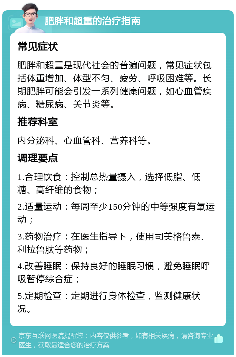 肥胖和超重的治疗指南 常见症状 肥胖和超重是现代社会的普遍问题，常见症状包括体重增加、体型不匀、疲劳、呼吸困难等。长期肥胖可能会引发一系列健康问题，如心血管疾病、糖尿病、关节炎等。 推荐科室 内分泌科、心血管科、营养科等。 调理要点 1.合理饮食：控制总热量摄入，选择低脂、低糖、高纤维的食物； 2.适量运动：每周至少150分钟的中等强度有氧运动； 3.药物治疗：在医生指导下，使用司美格鲁泰、利拉鲁肽等药物； 4.改善睡眠：保持良好的睡眠习惯，避免睡眠呼吸暂停综合症； 5.定期检查：定期进行身体检查，监测健康状况。