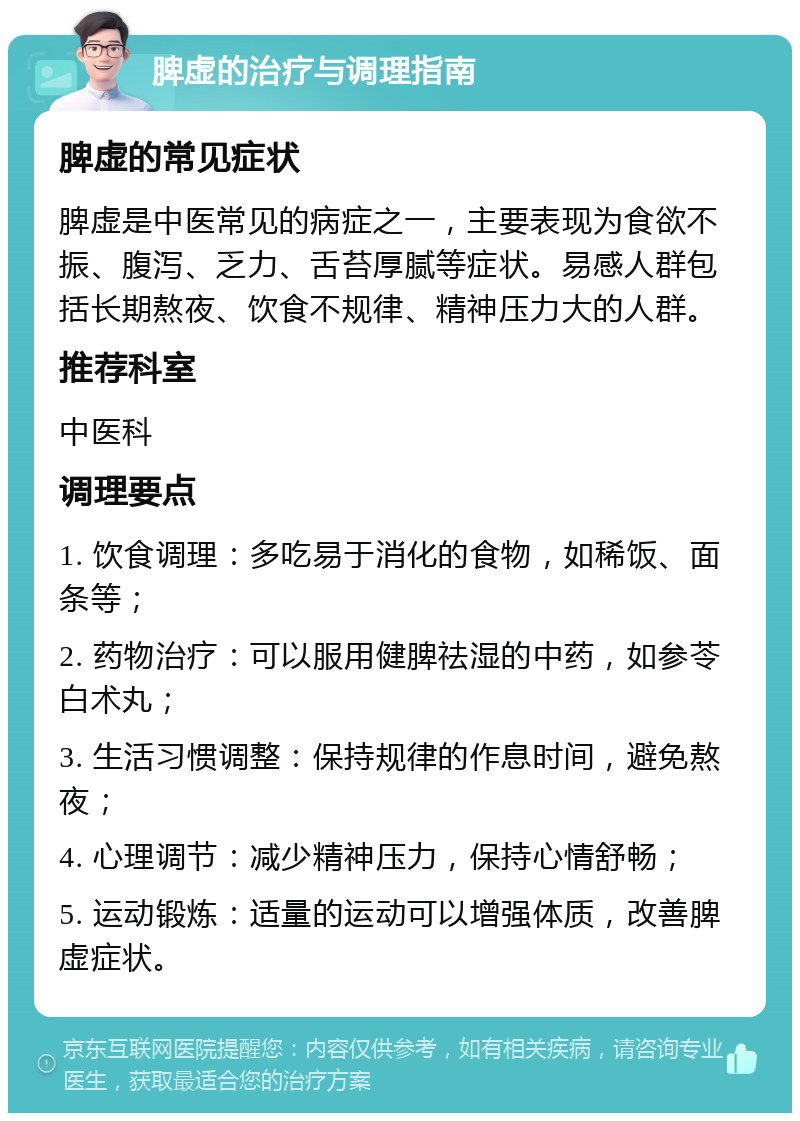 脾虚的治疗与调理指南 脾虚的常见症状 脾虚是中医常见的病症之一，主要表现为食欲不振、腹泻、乏力、舌苔厚腻等症状。易感人群包括长期熬夜、饮食不规律、精神压力大的人群。 推荐科室 中医科 调理要点 1. 饮食调理：多吃易于消化的食物，如稀饭、面条等； 2. 药物治疗：可以服用健脾祛湿的中药，如参苓白术丸； 3. 生活习惯调整：保持规律的作息时间，避免熬夜； 4. 心理调节：减少精神压力，保持心情舒畅； 5. 运动锻炼：适量的运动可以增强体质，改善脾虚症状。