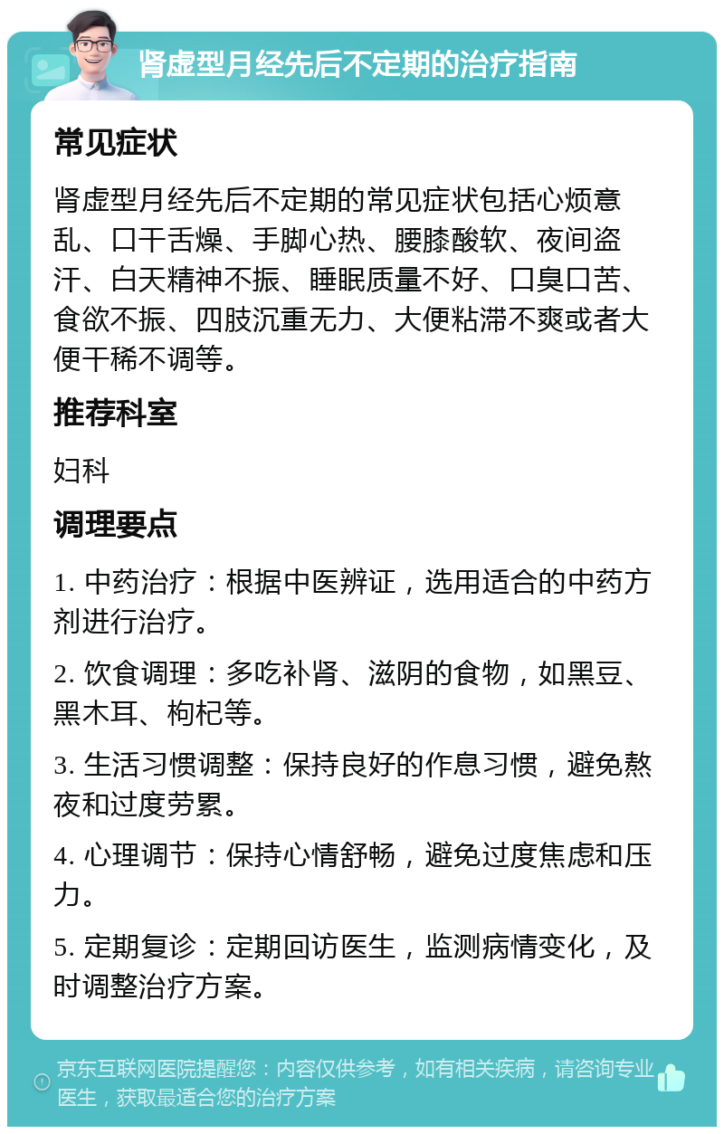 肾虚型月经先后不定期的治疗指南 常见症状 肾虚型月经先后不定期的常见症状包括心烦意乱、口干舌燥、手脚心热、腰膝酸软、夜间盗汗、白天精神不振、睡眠质量不好、口臭口苦、食欲不振、四肢沉重无力、大便粘滞不爽或者大便干稀不调等。 推荐科室 妇科 调理要点 1. 中药治疗：根据中医辨证，选用适合的中药方剂进行治疗。 2. 饮食调理：多吃补肾、滋阴的食物，如黑豆、黑木耳、枸杞等。 3. 生活习惯调整：保持良好的作息习惯，避免熬夜和过度劳累。 4. 心理调节：保持心情舒畅，避免过度焦虑和压力。 5. 定期复诊：定期回访医生，监测病情变化，及时调整治疗方案。