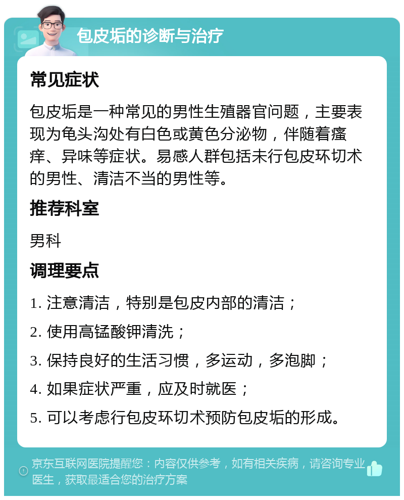 包皮垢的诊断与治疗 常见症状 包皮垢是一种常见的男性生殖器官问题，主要表现为龟头沟处有白色或黄色分泌物，伴随着瘙痒、异味等症状。易感人群包括未行包皮环切术的男性、清洁不当的男性等。 推荐科室 男科 调理要点 1. 注意清洁，特别是包皮内部的清洁； 2. 使用高锰酸钾清洗； 3. 保持良好的生活习惯，多运动，多泡脚； 4. 如果症状严重，应及时就医； 5. 可以考虑行包皮环切术预防包皮垢的形成。