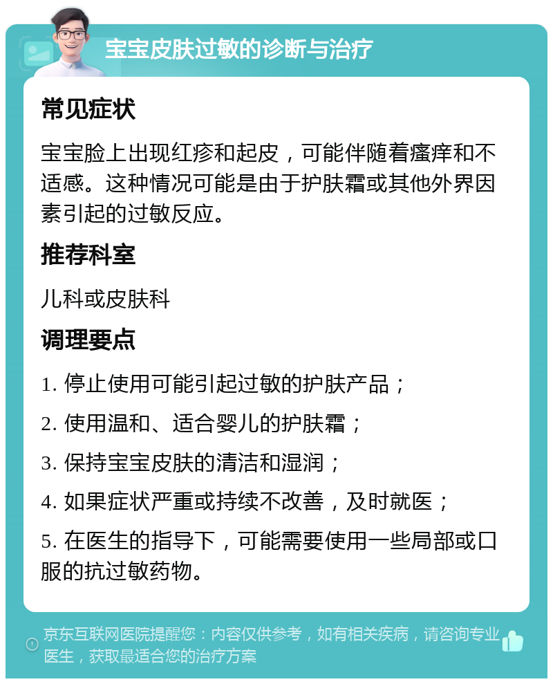 宝宝皮肤过敏的诊断与治疗 常见症状 宝宝脸上出现红疹和起皮，可能伴随着瘙痒和不适感。这种情况可能是由于护肤霜或其他外界因素引起的过敏反应。 推荐科室 儿科或皮肤科 调理要点 1. 停止使用可能引起过敏的护肤产品； 2. 使用温和、适合婴儿的护肤霜； 3. 保持宝宝皮肤的清洁和湿润； 4. 如果症状严重或持续不改善，及时就医； 5. 在医生的指导下，可能需要使用一些局部或口服的抗过敏药物。