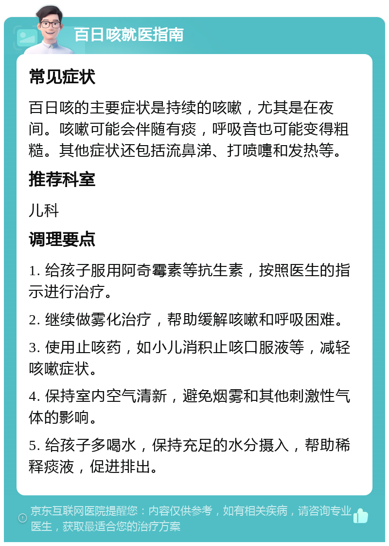 百日咳就医指南 常见症状 百日咳的主要症状是持续的咳嗽，尤其是在夜间。咳嗽可能会伴随有痰，呼吸音也可能变得粗糙。其他症状还包括流鼻涕、打喷嚏和发热等。 推荐科室 儿科 调理要点 1. 给孩子服用阿奇霉素等抗生素，按照医生的指示进行治疗。 2. 继续做雾化治疗，帮助缓解咳嗽和呼吸困难。 3. 使用止咳药，如小儿消积止咳口服液等，减轻咳嗽症状。 4. 保持室内空气清新，避免烟雾和其他刺激性气体的影响。 5. 给孩子多喝水，保持充足的水分摄入，帮助稀释痰液，促进排出。