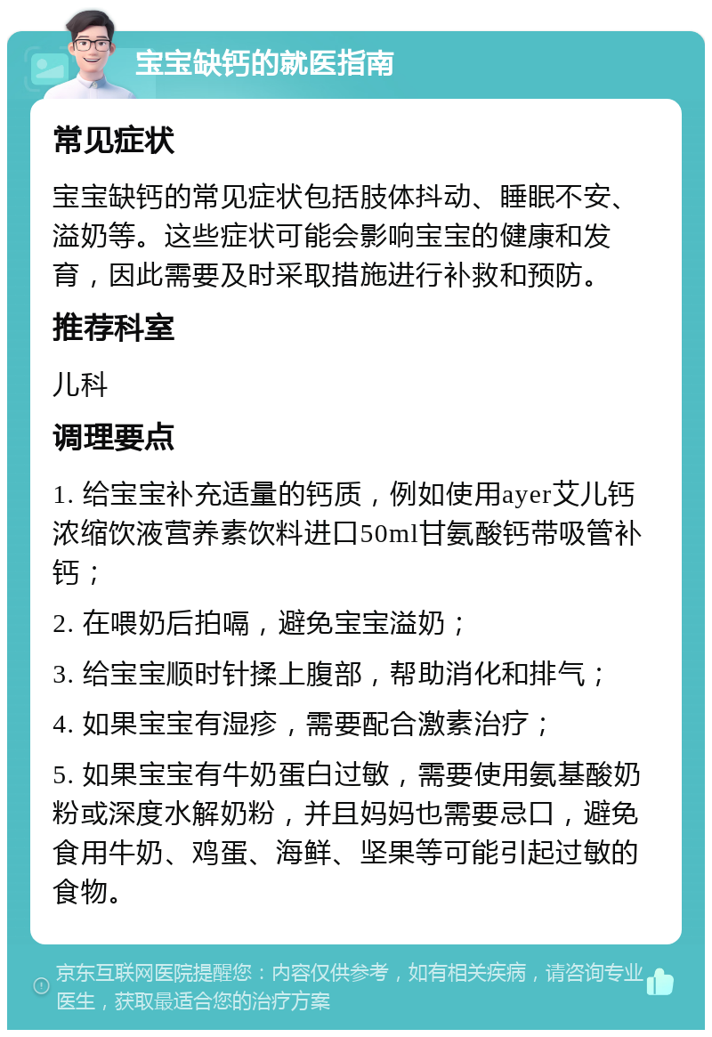 宝宝缺钙的就医指南 常见症状 宝宝缺钙的常见症状包括肢体抖动、睡眠不安、溢奶等。这些症状可能会影响宝宝的健康和发育，因此需要及时采取措施进行补救和预防。 推荐科室 儿科 调理要点 1. 给宝宝补充适量的钙质，例如使用ayer艾儿钙浓缩饮液营养素饮料进口50ml甘氨酸钙带吸管补钙； 2. 在喂奶后拍嗝，避免宝宝溢奶； 3. 给宝宝顺时针揉上腹部，帮助消化和排气； 4. 如果宝宝有湿疹，需要配合激素治疗； 5. 如果宝宝有牛奶蛋白过敏，需要使用氨基酸奶粉或深度水解奶粉，并且妈妈也需要忌口，避免食用牛奶、鸡蛋、海鲜、坚果等可能引起过敏的食物。