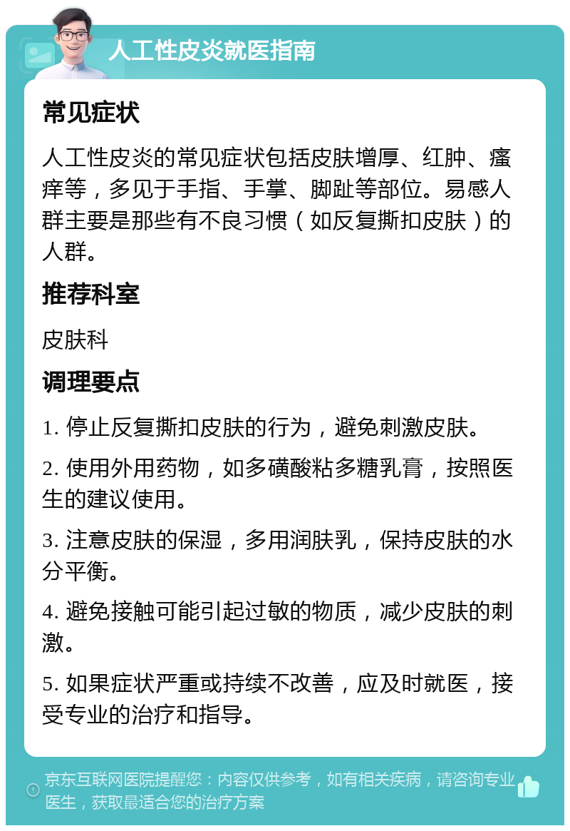 人工性皮炎就医指南 常见症状 人工性皮炎的常见症状包括皮肤增厚、红肿、瘙痒等，多见于手指、手掌、脚趾等部位。易感人群主要是那些有不良习惯（如反复撕扣皮肤）的人群。 推荐科室 皮肤科 调理要点 1. 停止反复撕扣皮肤的行为，避免刺激皮肤。 2. 使用外用药物，如多磺酸粘多糖乳膏，按照医生的建议使用。 3. 注意皮肤的保湿，多用润肤乳，保持皮肤的水分平衡。 4. 避免接触可能引起过敏的物质，减少皮肤的刺激。 5. 如果症状严重或持续不改善，应及时就医，接受专业的治疗和指导。