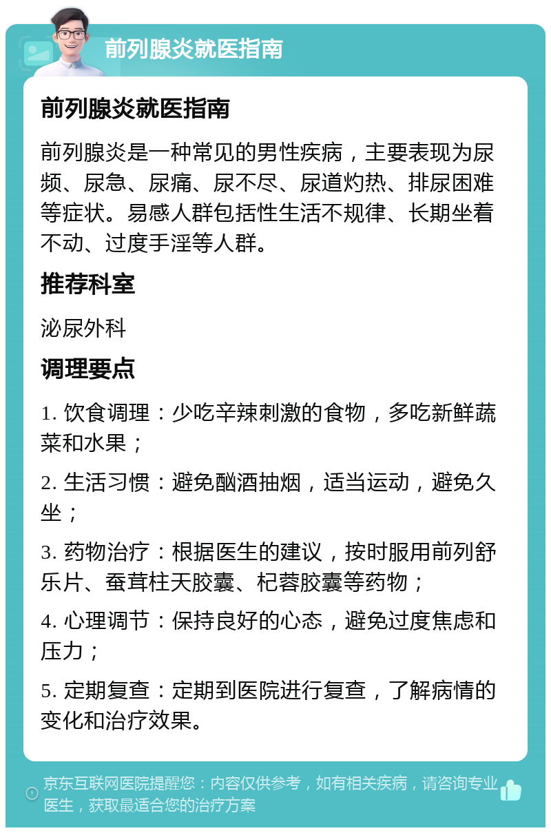 前列腺炎就医指南 前列腺炎就医指南 前列腺炎是一种常见的男性疾病，主要表现为尿频、尿急、尿痛、尿不尽、尿道灼热、排尿困难等症状。易感人群包括性生活不规律、长期坐着不动、过度手淫等人群。 推荐科室 泌尿外科 调理要点 1. 饮食调理：少吃辛辣刺激的食物，多吃新鲜蔬菜和水果； 2. 生活习惯：避免酗酒抽烟，适当运动，避免久坐； 3. 药物治疗：根据医生的建议，按时服用前列舒乐片、蚕茸柱天胶囊、杞蓉胶囊等药物； 4. 心理调节：保持良好的心态，避免过度焦虑和压力； 5. 定期复查：定期到医院进行复查，了解病情的变化和治疗效果。