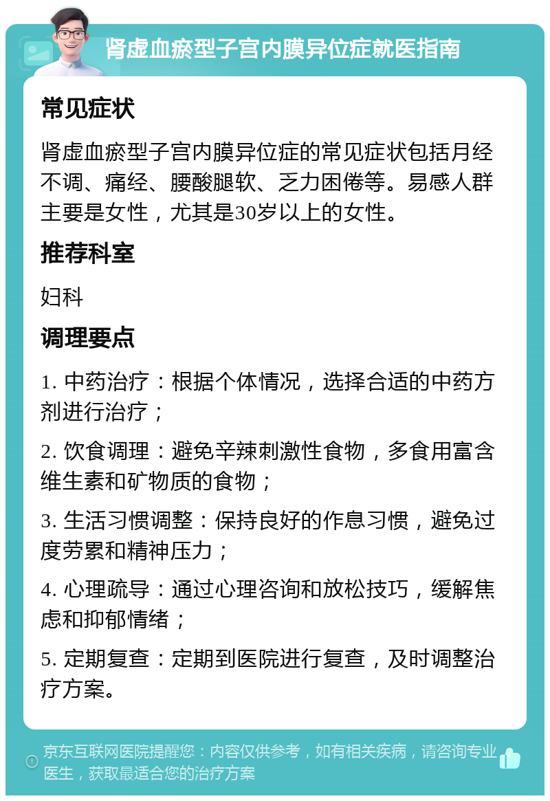 肾虚血瘀型子宫内膜异位症就医指南 常见症状 肾虚血瘀型子宫内膜异位症的常见症状包括月经不调、痛经、腰酸腿软、乏力困倦等。易感人群主要是女性，尤其是30岁以上的女性。 推荐科室 妇科 调理要点 1. 中药治疗：根据个体情况，选择合适的中药方剂进行治疗； 2. 饮食调理：避免辛辣刺激性食物，多食用富含维生素和矿物质的食物； 3. 生活习惯调整：保持良好的作息习惯，避免过度劳累和精神压力； 4. 心理疏导：通过心理咨询和放松技巧，缓解焦虑和抑郁情绪； 5. 定期复查：定期到医院进行复查，及时调整治疗方案。