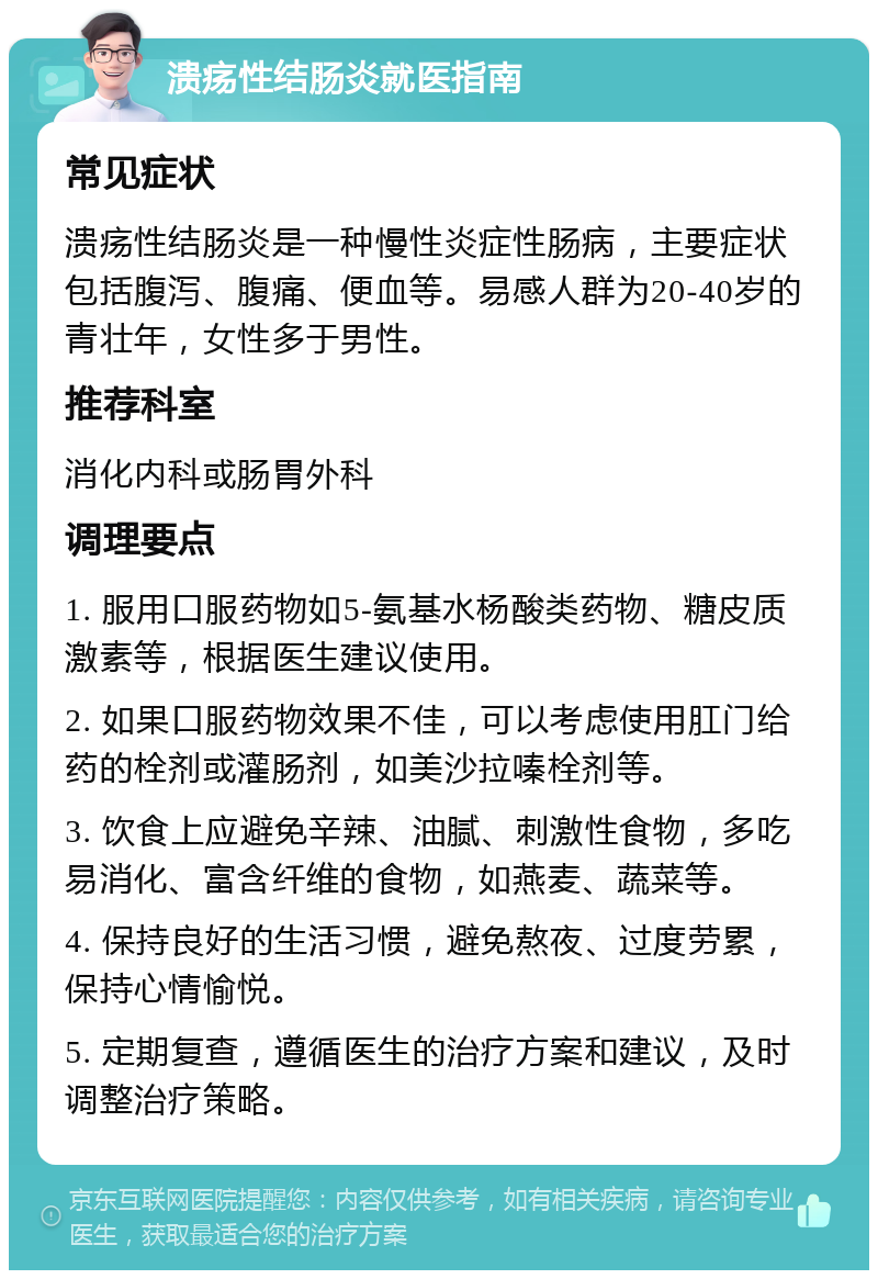 溃疡性结肠炎就医指南 常见症状 溃疡性结肠炎是一种慢性炎症性肠病，主要症状包括腹泻、腹痛、便血等。易感人群为20-40岁的青壮年，女性多于男性。 推荐科室 消化内科或肠胃外科 调理要点 1. 服用口服药物如5-氨基水杨酸类药物、糖皮质激素等，根据医生建议使用。 2. 如果口服药物效果不佳，可以考虑使用肛门给药的栓剂或灌肠剂，如美沙拉嗪栓剂等。 3. 饮食上应避免辛辣、油腻、刺激性食物，多吃易消化、富含纤维的食物，如燕麦、蔬菜等。 4. 保持良好的生活习惯，避免熬夜、过度劳累，保持心情愉悦。 5. 定期复查，遵循医生的治疗方案和建议，及时调整治疗策略。