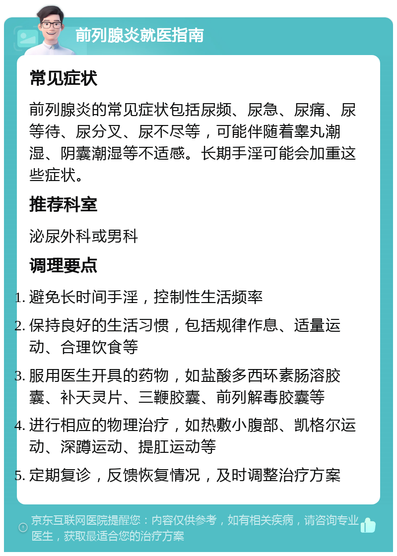 前列腺炎就医指南 常见症状 前列腺炎的常见症状包括尿频、尿急、尿痛、尿等待、尿分叉、尿不尽等，可能伴随着睾丸潮湿、阴囊潮湿等不适感。长期手淫可能会加重这些症状。 推荐科室 泌尿外科或男科 调理要点 避免长时间手淫，控制性生活频率 保持良好的生活习惯，包括规律作息、适量运动、合理饮食等 服用医生开具的药物，如盐酸多西环素肠溶胶囊、补天灵片、三鞭胶囊、前列解毒胶囊等 进行相应的物理治疗，如热敷小腹部、凯格尔运动、深蹲运动、提肛运动等 定期复诊，反馈恢复情况，及时调整治疗方案