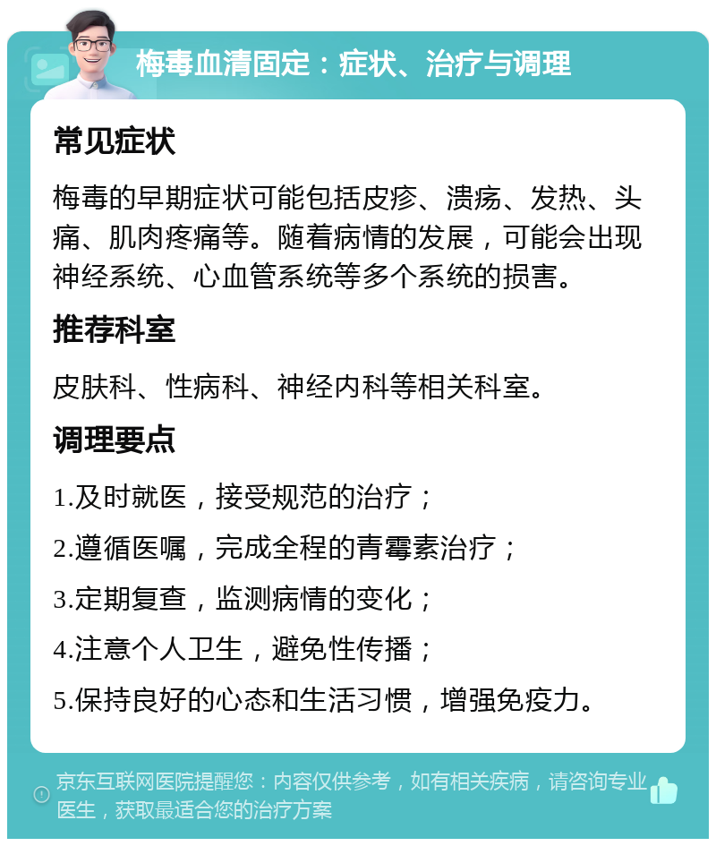 梅毒血清固定：症状、治疗与调理 常见症状 梅毒的早期症状可能包括皮疹、溃疡、发热、头痛、肌肉疼痛等。随着病情的发展，可能会出现神经系统、心血管系统等多个系统的损害。 推荐科室 皮肤科、性病科、神经内科等相关科室。 调理要点 1.及时就医，接受规范的治疗； 2.遵循医嘱，完成全程的青霉素治疗； 3.定期复查，监测病情的变化； 4.注意个人卫生，避免性传播； 5.保持良好的心态和生活习惯，增强免疫力。