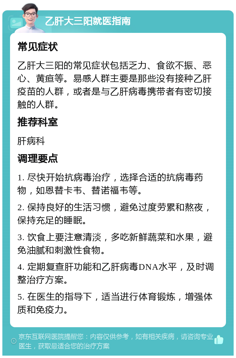 乙肝大三阳就医指南 常见症状 乙肝大三阳的常见症状包括乏力、食欲不振、恶心、黄疸等。易感人群主要是那些没有接种乙肝疫苗的人群，或者是与乙肝病毒携带者有密切接触的人群。 推荐科室 肝病科 调理要点 1. 尽快开始抗病毒治疗，选择合适的抗病毒药物，如恩替卡韦、替诺福韦等。 2. 保持良好的生活习惯，避免过度劳累和熬夜，保持充足的睡眠。 3. 饮食上要注意清淡，多吃新鲜蔬菜和水果，避免油腻和刺激性食物。 4. 定期复查肝功能和乙肝病毒DNA水平，及时调整治疗方案。 5. 在医生的指导下，适当进行体育锻炼，增强体质和免疫力。