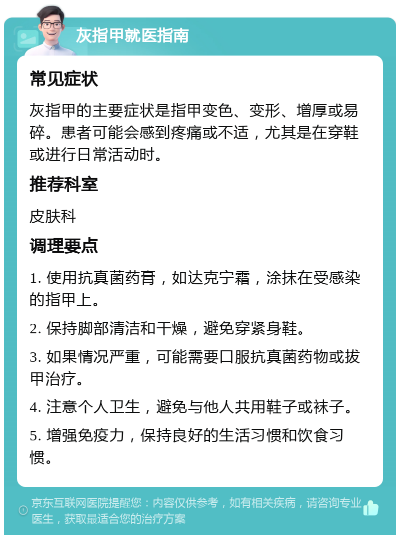 灰指甲就医指南 常见症状 灰指甲的主要症状是指甲变色、变形、增厚或易碎。患者可能会感到疼痛或不适，尤其是在穿鞋或进行日常活动时。 推荐科室 皮肤科 调理要点 1. 使用抗真菌药膏，如达克宁霜，涂抹在受感染的指甲上。 2. 保持脚部清洁和干燥，避免穿紧身鞋。 3. 如果情况严重，可能需要口服抗真菌药物或拔甲治疗。 4. 注意个人卫生，避免与他人共用鞋子或袜子。 5. 增强免疫力，保持良好的生活习惯和饮食习惯。