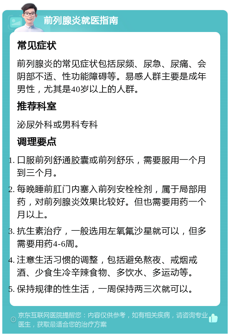 前列腺炎就医指南 常见症状 前列腺炎的常见症状包括尿频、尿急、尿痛、会阴部不适、性功能障碍等。易感人群主要是成年男性，尤其是40岁以上的人群。 推荐科室 泌尿外科或男科专科 调理要点 口服前列舒通胶囊或前列舒乐，需要服用一个月到三个月。 每晚睡前肛门内塞入前列安栓栓剂，属于局部用药，对前列腺炎效果比较好。但也需要用药一个月以上。 抗生素治疗，一般选用左氧氟沙星就可以，但多需要用药4-6周。 注意生活习惯的调整，包括避免熬夜、戒烟戒酒、少食生冷辛辣食物、多饮水、多运动等。 保持规律的性生活，一周保持两三次就可以。