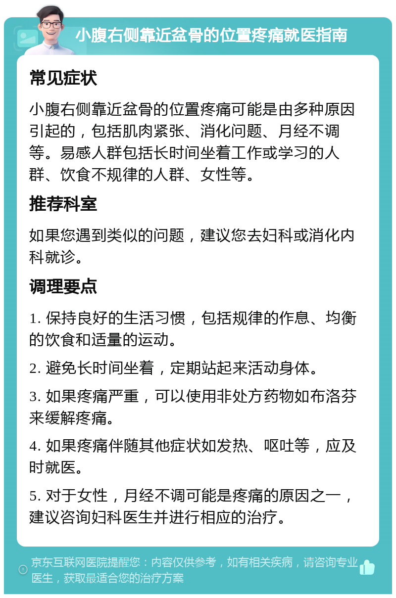 小腹右侧靠近盆骨的位置疼痛就医指南 常见症状 小腹右侧靠近盆骨的位置疼痛可能是由多种原因引起的，包括肌肉紧张、消化问题、月经不调等。易感人群包括长时间坐着工作或学习的人群、饮食不规律的人群、女性等。 推荐科室 如果您遇到类似的问题，建议您去妇科或消化内科就诊。 调理要点 1. 保持良好的生活习惯，包括规律的作息、均衡的饮食和适量的运动。 2. 避免长时间坐着，定期站起来活动身体。 3. 如果疼痛严重，可以使用非处方药物如布洛芬来缓解疼痛。 4. 如果疼痛伴随其他症状如发热、呕吐等，应及时就医。 5. 对于女性，月经不调可能是疼痛的原因之一，建议咨询妇科医生并进行相应的治疗。