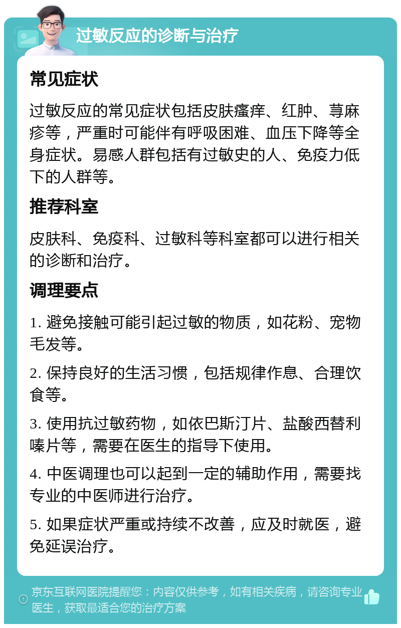 过敏反应的诊断与治疗 常见症状 过敏反应的常见症状包括皮肤瘙痒、红肿、荨麻疹等，严重时可能伴有呼吸困难、血压下降等全身症状。易感人群包括有过敏史的人、免疫力低下的人群等。 推荐科室 皮肤科、免疫科、过敏科等科室都可以进行相关的诊断和治疗。 调理要点 1. 避免接触可能引起过敏的物质，如花粉、宠物毛发等。 2. 保持良好的生活习惯，包括规律作息、合理饮食等。 3. 使用抗过敏药物，如依巴斯汀片、盐酸西替利嗪片等，需要在医生的指导下使用。 4. 中医调理也可以起到一定的辅助作用，需要找专业的中医师进行治疗。 5. 如果症状严重或持续不改善，应及时就医，避免延误治疗。