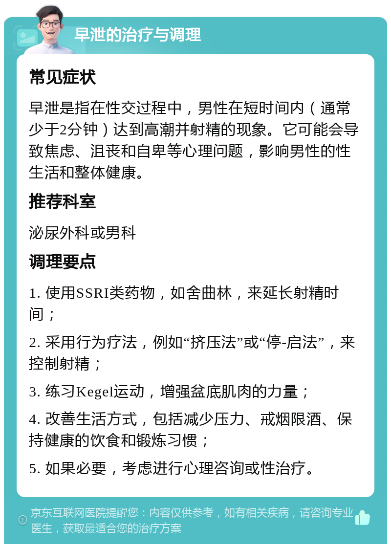 早泄的治疗与调理 常见症状 早泄是指在性交过程中，男性在短时间内（通常少于2分钟）达到高潮并射精的现象。它可能会导致焦虑、沮丧和自卑等心理问题，影响男性的性生活和整体健康。 推荐科室 泌尿外科或男科 调理要点 1. 使用SSRI类药物，如舍曲林，来延长射精时间； 2. 采用行为疗法，例如“挤压法”或“停-启法”，来控制射精； 3. 练习Kegel运动，增强盆底肌肉的力量； 4. 改善生活方式，包括减少压力、戒烟限酒、保持健康的饮食和锻炼习惯； 5. 如果必要，考虑进行心理咨询或性治疗。