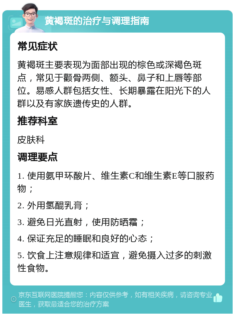 黄褐斑的治疗与调理指南 常见症状 黄褐斑主要表现为面部出现的棕色或深褐色斑点，常见于颧骨两侧、额头、鼻子和上唇等部位。易感人群包括女性、长期暴露在阳光下的人群以及有家族遗传史的人群。 推荐科室 皮肤科 调理要点 1. 使用氨甲环酸片、维生素C和维生素E等口服药物； 2. 外用氢醌乳膏； 3. 避免日光直射，使用防晒霜； 4. 保证充足的睡眠和良好的心态； 5. 饮食上注意规律和适宜，避免摄入过多的刺激性食物。