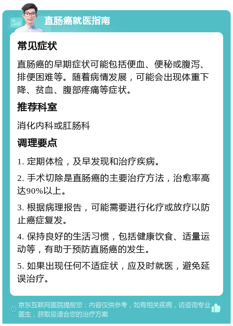 直肠癌就医指南 常见症状 直肠癌的早期症状可能包括便血、便秘或腹泻、排便困难等。随着病情发展，可能会出现体重下降、贫血、腹部疼痛等症状。 推荐科室 消化内科或肛肠科 调理要点 1. 定期体检，及早发现和治疗疾病。 2. 手术切除是直肠癌的主要治疗方法，治愈率高达90%以上。 3. 根据病理报告，可能需要进行化疗或放疗以防止癌症复发。 4. 保持良好的生活习惯，包括健康饮食、适量运动等，有助于预防直肠癌的发生。 5. 如果出现任何不适症状，应及时就医，避免延误治疗。