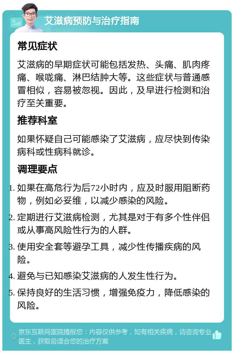 艾滋病预防与治疗指南 常见症状 艾滋病的早期症状可能包括发热、头痛、肌肉疼痛、喉咙痛、淋巴结肿大等。这些症状与普通感冒相似，容易被忽视。因此，及早进行检测和治疗至关重要。 推荐科室 如果怀疑自己可能感染了艾滋病，应尽快到传染病科或性病科就诊。 调理要点 如果在高危行为后72小时内，应及时服用阻断药物，例如必妥维，以减少感染的风险。 定期进行艾滋病检测，尤其是对于有多个性伴侣或从事高风险性行为的人群。 使用安全套等避孕工具，减少性传播疾病的风险。 避免与已知感染艾滋病的人发生性行为。 保持良好的生活习惯，增强免疫力，降低感染的风险。