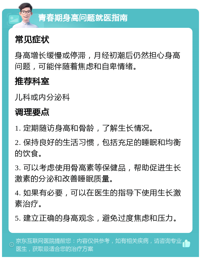 青春期身高问题就医指南 常见症状 身高增长缓慢或停滞，月经初潮后仍然担心身高问题，可能伴随着焦虑和自卑情绪。 推荐科室 儿科或内分泌科 调理要点 1. 定期随访身高和骨龄，了解生长情况。 2. 保持良好的生活习惯，包括充足的睡眠和均衡的饮食。 3. 可以考虑使用骨高素等保健品，帮助促进生长激素的分泌和改善睡眠质量。 4. 如果有必要，可以在医生的指导下使用生长激素治疗。 5. 建立正确的身高观念，避免过度焦虑和压力。