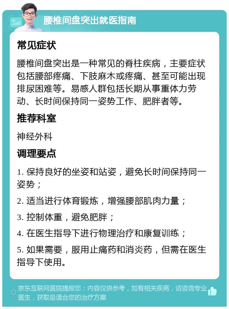 腰椎间盘突出就医指南 常见症状 腰椎间盘突出是一种常见的脊柱疾病，主要症状包括腰部疼痛、下肢麻木或疼痛、甚至可能出现排尿困难等。易感人群包括长期从事重体力劳动、长时间保持同一姿势工作、肥胖者等。 推荐科室 神经外科 调理要点 1. 保持良好的坐姿和站姿，避免长时间保持同一姿势； 2. 适当进行体育锻炼，增强腰部肌肉力量； 3. 控制体重，避免肥胖； 4. 在医生指导下进行物理治疗和康复训练； 5. 如果需要，服用止痛药和消炎药，但需在医生指导下使用。