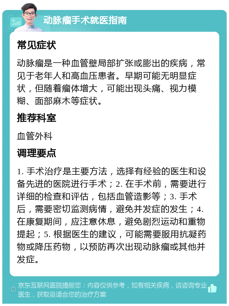 动脉瘤手术就医指南 常见症状 动脉瘤是一种血管壁局部扩张或膨出的疾病，常见于老年人和高血压患者。早期可能无明显症状，但随着瘤体增大，可能出现头痛、视力模糊、面部麻木等症状。 推荐科室 血管外科 调理要点 1. 手术治疗是主要方法，选择有经验的医生和设备先进的医院进行手术；2. 在手术前，需要进行详细的检查和评估，包括血管造影等；3. 手术后，需要密切监测病情，避免并发症的发生；4. 在康复期间，应注意休息，避免剧烈运动和重物提起；5. 根据医生的建议，可能需要服用抗凝药物或降压药物，以预防再次出现动脉瘤或其他并发症。