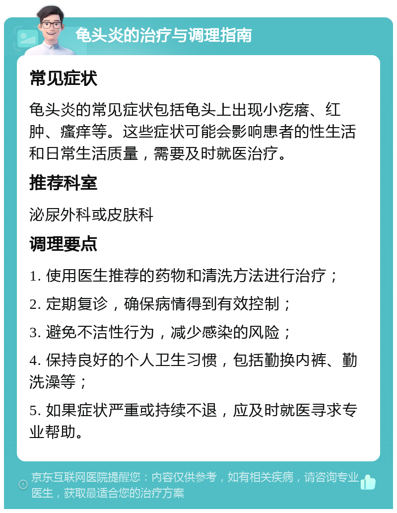 龟头炎的治疗与调理指南 常见症状 龟头炎的常见症状包括龟头上出现小疙瘩、红肿、瘙痒等。这些症状可能会影响患者的性生活和日常生活质量，需要及时就医治疗。 推荐科室 泌尿外科或皮肤科 调理要点 1. 使用医生推荐的药物和清洗方法进行治疗； 2. 定期复诊，确保病情得到有效控制； 3. 避免不洁性行为，减少感染的风险； 4. 保持良好的个人卫生习惯，包括勤换内裤、勤洗澡等； 5. 如果症状严重或持续不退，应及时就医寻求专业帮助。