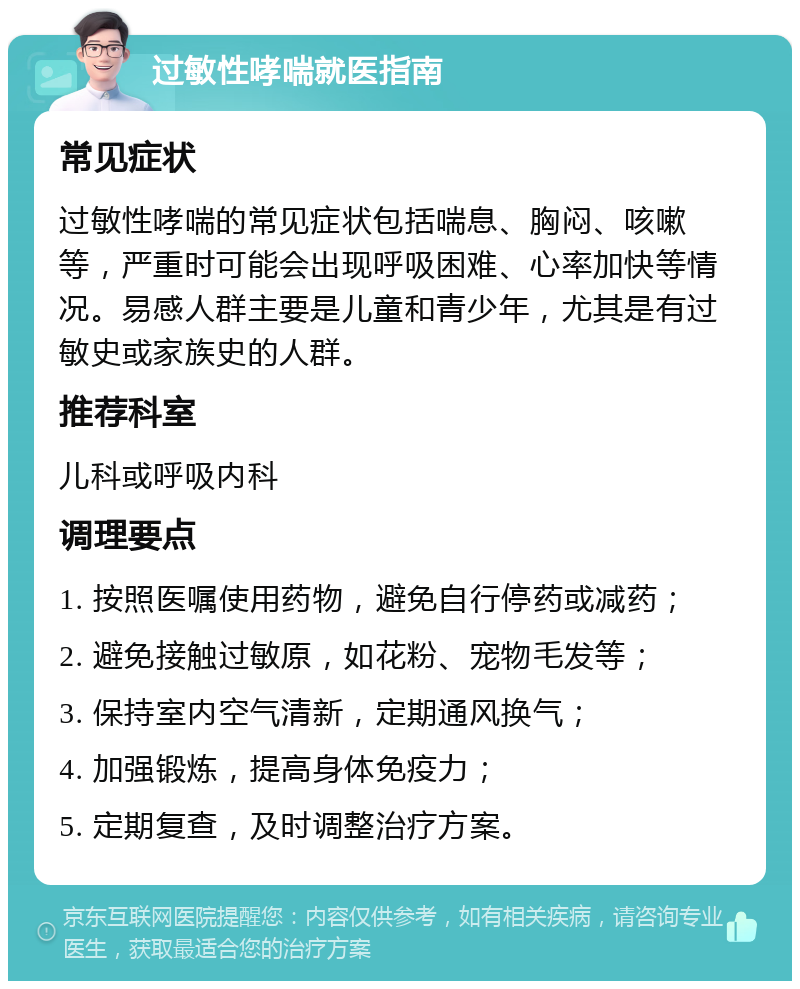 过敏性哮喘就医指南 常见症状 过敏性哮喘的常见症状包括喘息、胸闷、咳嗽等，严重时可能会出现呼吸困难、心率加快等情况。易感人群主要是儿童和青少年，尤其是有过敏史或家族史的人群。 推荐科室 儿科或呼吸内科 调理要点 1. 按照医嘱使用药物，避免自行停药或减药； 2. 避免接触过敏原，如花粉、宠物毛发等； 3. 保持室内空气清新，定期通风换气； 4. 加强锻炼，提高身体免疫力； 5. 定期复查，及时调整治疗方案。