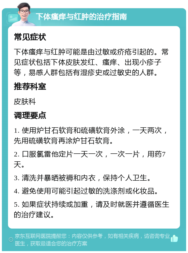 下体瘙痒与红肿的治疗指南 常见症状 下体瘙痒与红肿可能是由过敏或疥疮引起的。常见症状包括下体皮肤发红、瘙痒、出现小疹子等，易感人群包括有湿疹史或过敏史的人群。 推荐科室 皮肤科 调理要点 1. 使用炉甘石软膏和硫磺软膏外涂，一天两次，先用硫磺软膏再涂炉甘石软膏。 2. 口服氯雷他定片一天一次，一次一片，用药7天。 3. 清洗并暴晒被褥和内衣，保持个人卫生。 4. 避免使用可能引起过敏的洗涤剂或化妆品。 5. 如果症状持续或加重，请及时就医并遵循医生的治疗建议。