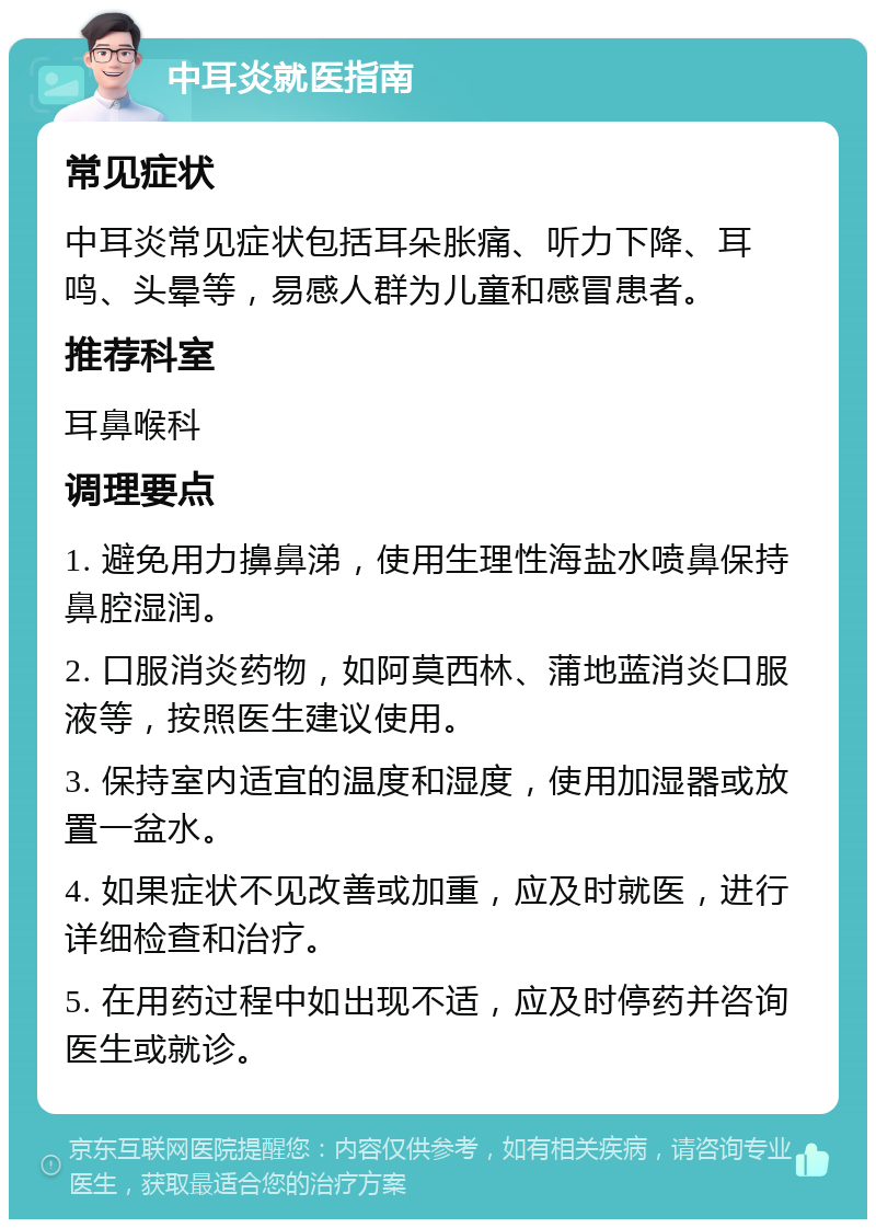 中耳炎就医指南 常见症状 中耳炎常见症状包括耳朵胀痛、听力下降、耳鸣、头晕等，易感人群为儿童和感冒患者。 推荐科室 耳鼻喉科 调理要点 1. 避免用力擤鼻涕，使用生理性海盐水喷鼻保持鼻腔湿润。 2. 口服消炎药物，如阿莫西林、蒲地蓝消炎口服液等，按照医生建议使用。 3. 保持室内适宜的温度和湿度，使用加湿器或放置一盆水。 4. 如果症状不见改善或加重，应及时就医，进行详细检查和治疗。 5. 在用药过程中如出现不适，应及时停药并咨询医生或就诊。