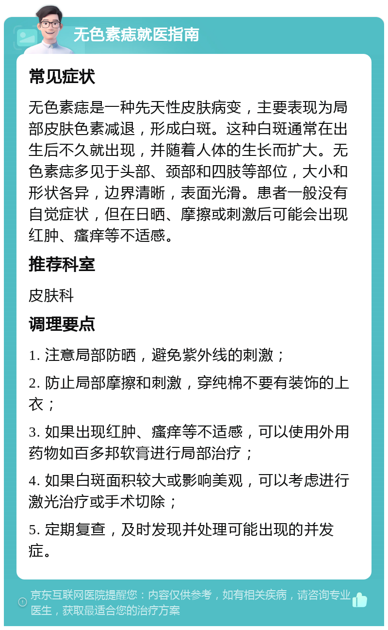 无色素痣就医指南 常见症状 无色素痣是一种先天性皮肤病变，主要表现为局部皮肤色素减退，形成白斑。这种白斑通常在出生后不久就出现，并随着人体的生长而扩大。无色素痣多见于头部、颈部和四肢等部位，大小和形状各异，边界清晰，表面光滑。患者一般没有自觉症状，但在日晒、摩擦或刺激后可能会出现红肿、瘙痒等不适感。 推荐科室 皮肤科 调理要点 1. 注意局部防晒，避免紫外线的刺激； 2. 防止局部摩擦和刺激，穿纯棉不要有装饰的上衣； 3. 如果出现红肿、瘙痒等不适感，可以使用外用药物如百多邦软膏进行局部治疗； 4. 如果白斑面积较大或影响美观，可以考虑进行激光治疗或手术切除； 5. 定期复查，及时发现并处理可能出现的并发症。