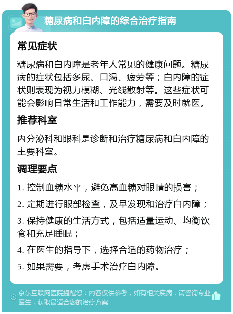 糖尿病和白内障的综合治疗指南 常见症状 糖尿病和白内障是老年人常见的健康问题。糖尿病的症状包括多尿、口渴、疲劳等；白内障的症状则表现为视力模糊、光线散射等。这些症状可能会影响日常生活和工作能力，需要及时就医。 推荐科室 内分泌科和眼科是诊断和治疗糖尿病和白内障的主要科室。 调理要点 1. 控制血糖水平，避免高血糖对眼睛的损害； 2. 定期进行眼部检查，及早发现和治疗白内障； 3. 保持健康的生活方式，包括适量运动、均衡饮食和充足睡眠； 4. 在医生的指导下，选择合适的药物治疗； 5. 如果需要，考虑手术治疗白内障。