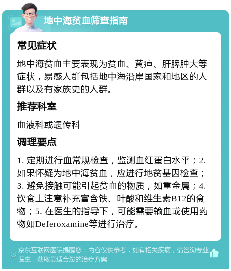 地中海贫血筛查指南 常见症状 地中海贫血主要表现为贫血、黄疸、肝脾肿大等症状，易感人群包括地中海沿岸国家和地区的人群以及有家族史的人群。 推荐科室 血液科或遗传科 调理要点 1. 定期进行血常规检查，监测血红蛋白水平；2. 如果怀疑为地中海贫血，应进行地贫基因检查；3. 避免接触可能引起贫血的物质，如重金属；4. 饮食上注意补充富含铁、叶酸和维生素B12的食物；5. 在医生的指导下，可能需要输血或使用药物如Deferoxamine等进行治疗。