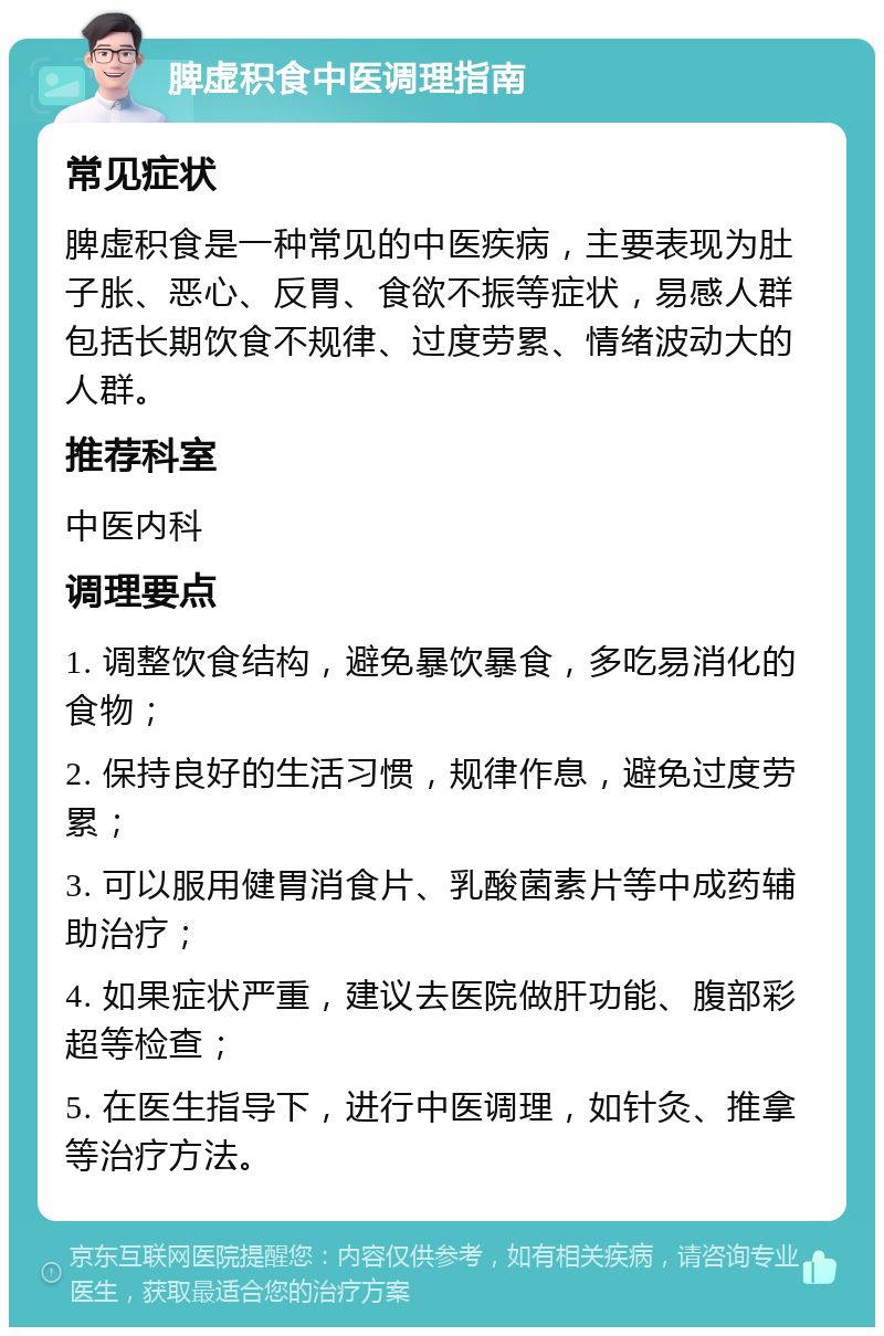 脾虚积食中医调理指南 常见症状 脾虚积食是一种常见的中医疾病，主要表现为肚子胀、恶心、反胃、食欲不振等症状，易感人群包括长期饮食不规律、过度劳累、情绪波动大的人群。 推荐科室 中医内科 调理要点 1. 调整饮食结构，避免暴饮暴食，多吃易消化的食物； 2. 保持良好的生活习惯，规律作息，避免过度劳累； 3. 可以服用健胃消食片、乳酸菌素片等中成药辅助治疗； 4. 如果症状严重，建议去医院做肝功能、腹部彩超等检查； 5. 在医生指导下，进行中医调理，如针灸、推拿等治疗方法。