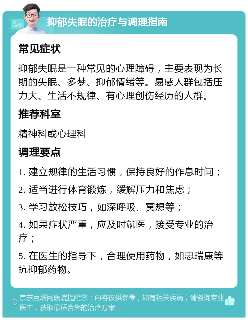 抑郁失眠的治疗与调理指南 常见症状 抑郁失眠是一种常见的心理障碍，主要表现为长期的失眠、多梦、抑郁情绪等。易感人群包括压力大、生活不规律、有心理创伤经历的人群。 推荐科室 精神科或心理科 调理要点 1. 建立规律的生活习惯，保持良好的作息时间； 2. 适当进行体育锻炼，缓解压力和焦虑； 3. 学习放松技巧，如深呼吸、冥想等； 4. 如果症状严重，应及时就医，接受专业的治疗； 5. 在医生的指导下，合理使用药物，如思瑞康等抗抑郁药物。