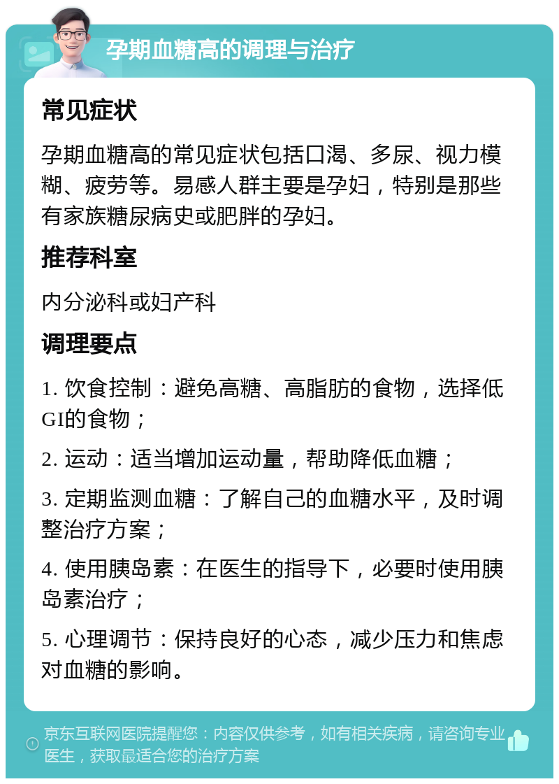 孕期血糖高的调理与治疗 常见症状 孕期血糖高的常见症状包括口渴、多尿、视力模糊、疲劳等。易感人群主要是孕妇，特别是那些有家族糖尿病史或肥胖的孕妇。 推荐科室 内分泌科或妇产科 调理要点 1. 饮食控制：避免高糖、高脂肪的食物，选择低GI的食物； 2. 运动：适当增加运动量，帮助降低血糖； 3. 定期监测血糖：了解自己的血糖水平，及时调整治疗方案； 4. 使用胰岛素：在医生的指导下，必要时使用胰岛素治疗； 5. 心理调节：保持良好的心态，减少压力和焦虑对血糖的影响。