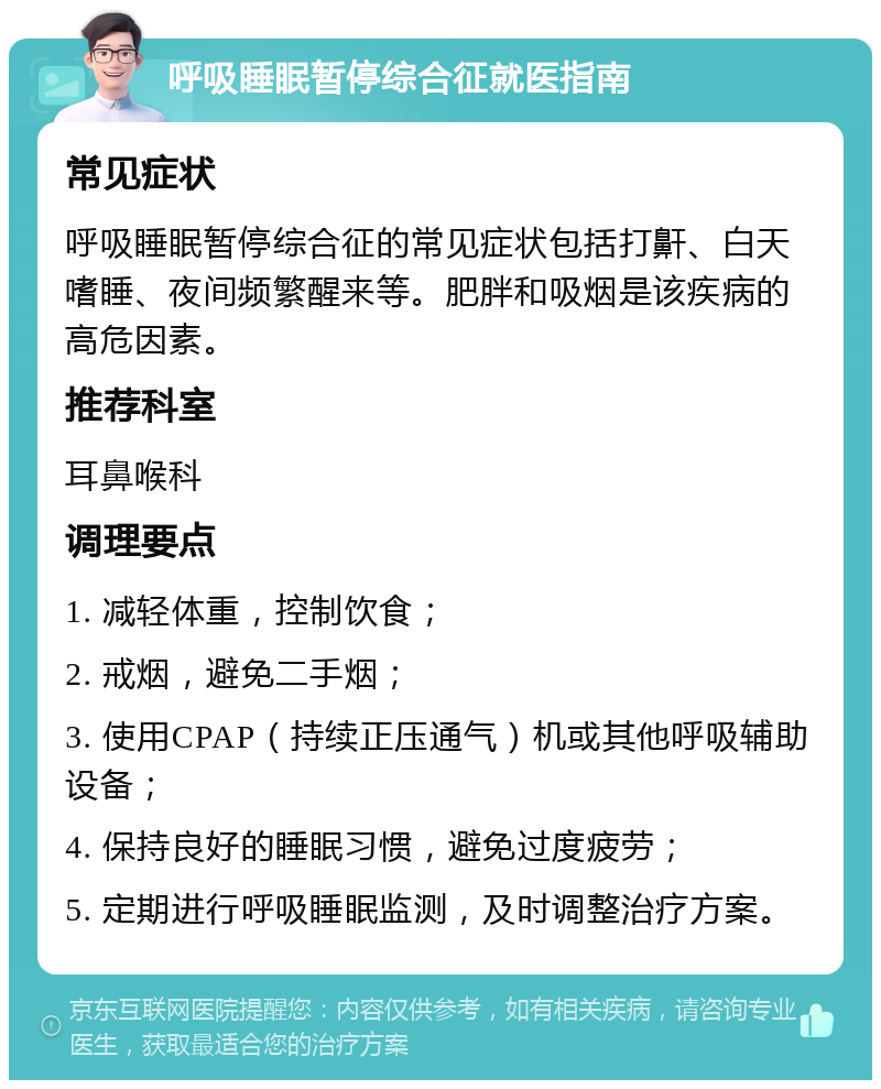 呼吸睡眠暂停综合征就医指南 常见症状 呼吸睡眠暂停综合征的常见症状包括打鼾、白天嗜睡、夜间频繁醒来等。肥胖和吸烟是该疾病的高危因素。 推荐科室 耳鼻喉科 调理要点 1. 减轻体重，控制饮食； 2. 戒烟，避免二手烟； 3. 使用CPAP（持续正压通气）机或其他呼吸辅助设备； 4. 保持良好的睡眠习惯，避免过度疲劳； 5. 定期进行呼吸睡眠监测，及时调整治疗方案。