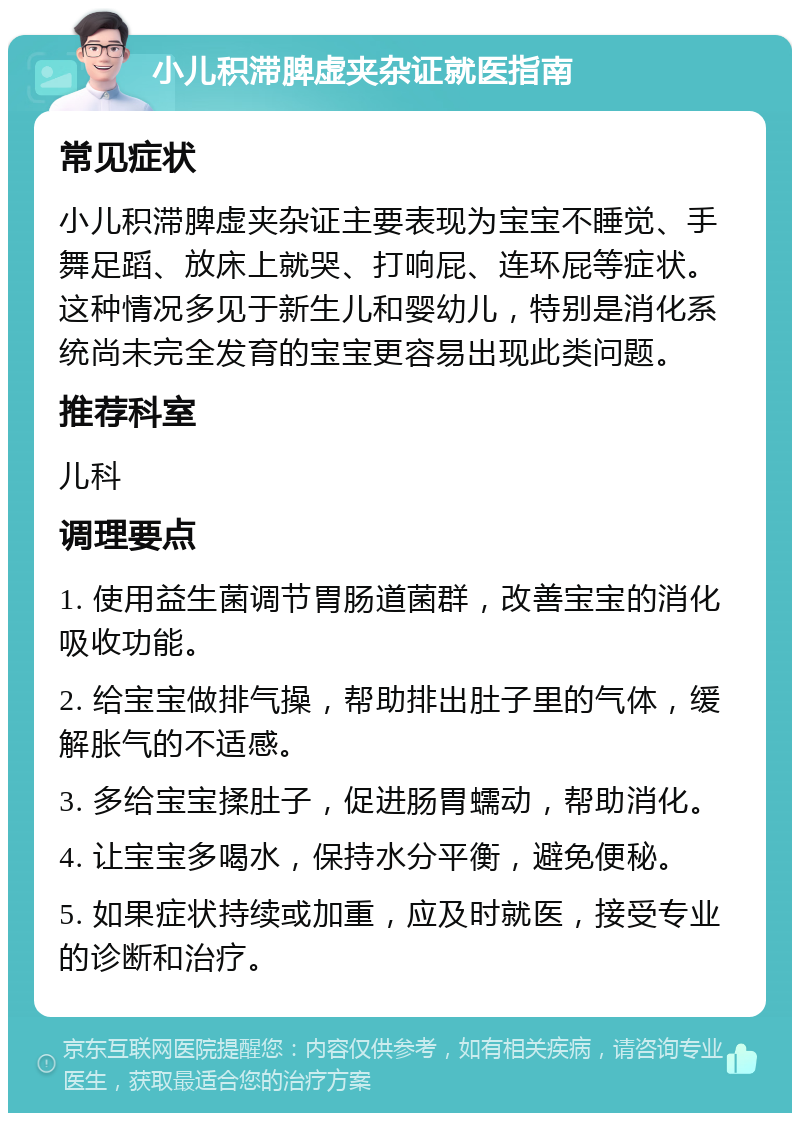 小儿积滞脾虚夹杂证就医指南 常见症状 小儿积滞脾虚夹杂证主要表现为宝宝不睡觉、手舞足蹈、放床上就哭、打响屁、连环屁等症状。这种情况多见于新生儿和婴幼儿，特别是消化系统尚未完全发育的宝宝更容易出现此类问题。 推荐科室 儿科 调理要点 1. 使用益生菌调节胃肠道菌群，改善宝宝的消化吸收功能。 2. 给宝宝做排气操，帮助排出肚子里的气体，缓解胀气的不适感。 3. 多给宝宝揉肚子，促进肠胃蠕动，帮助消化。 4. 让宝宝多喝水，保持水分平衡，避免便秘。 5. 如果症状持续或加重，应及时就医，接受专业的诊断和治疗。