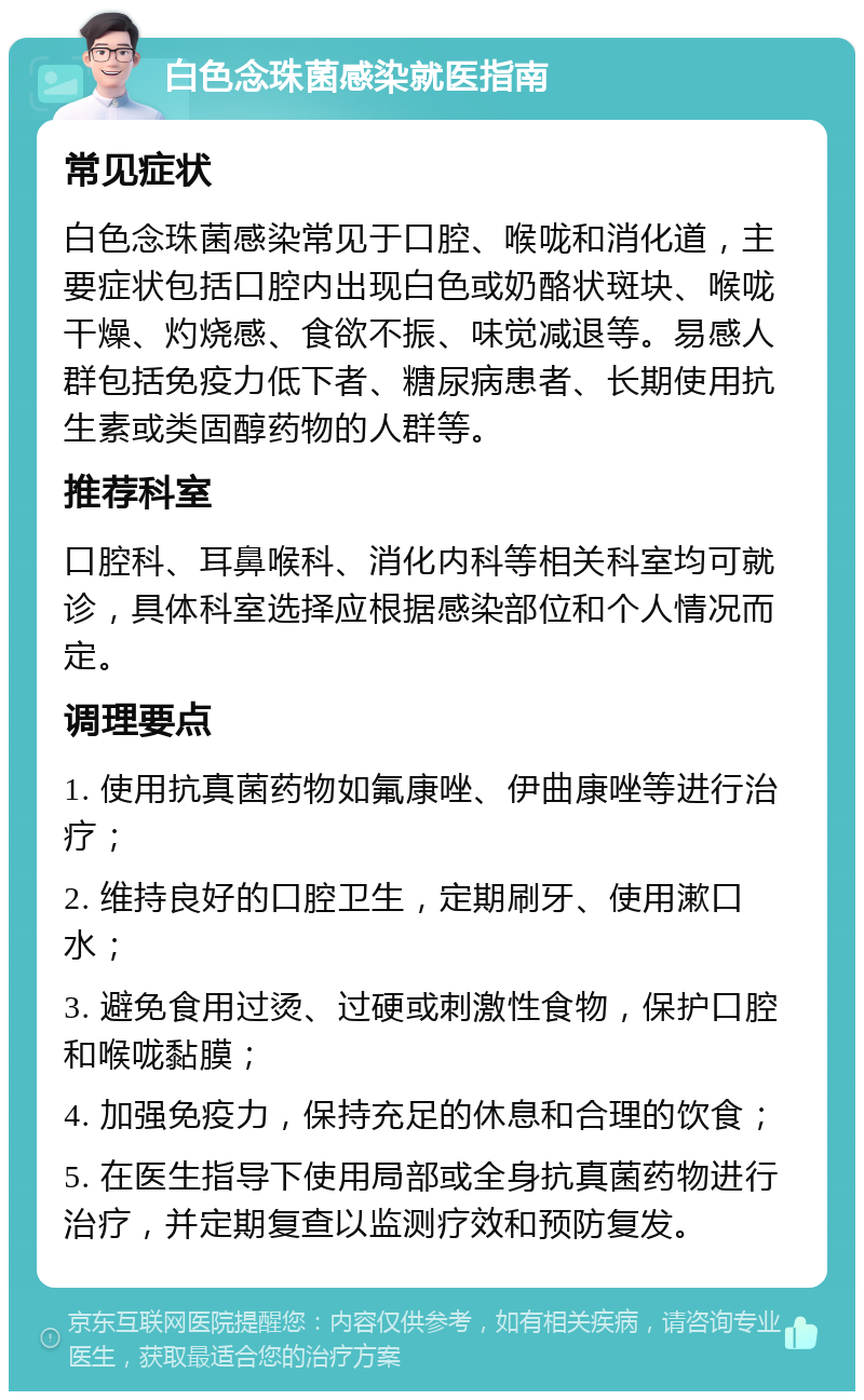 白色念珠菌感染就医指南 常见症状 白色念珠菌感染常见于口腔、喉咙和消化道，主要症状包括口腔内出现白色或奶酪状斑块、喉咙干燥、灼烧感、食欲不振、味觉减退等。易感人群包括免疫力低下者、糖尿病患者、长期使用抗生素或类固醇药物的人群等。 推荐科室 口腔科、耳鼻喉科、消化内科等相关科室均可就诊，具体科室选择应根据感染部位和个人情况而定。 调理要点 1. 使用抗真菌药物如氟康唑、伊曲康唑等进行治疗； 2. 维持良好的口腔卫生，定期刷牙、使用漱口水； 3. 避免食用过烫、过硬或刺激性食物，保护口腔和喉咙黏膜； 4. 加强免疫力，保持充足的休息和合理的饮食； 5. 在医生指导下使用局部或全身抗真菌药物进行治疗，并定期复查以监测疗效和预防复发。