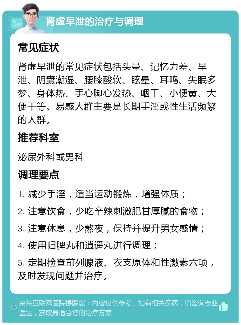 肾虚早泄的治疗与调理 常见症状 肾虚早泄的常见症状包括头晕、记忆力差、早泄、阴囊潮湿、腰膝酸软、眩晕、耳鸣、失眠多梦、身体热、手心脚心发热、咽干、小便黄、大便干等。易感人群主要是长期手淫或性生活频繁的人群。 推荐科室 泌尿外科或男科 调理要点 1. 减少手淫，适当运动锻炼，增强体质； 2. 注意饮食，少吃辛辣刺激肥甘厚腻的食物； 3. 注意休息，少熬夜，保持并提升男女感情； 4. 使用归脾丸和逍遥丸进行调理； 5. 定期检查前列腺液、衣支原体和性激素六项，及时发现问题并治疗。