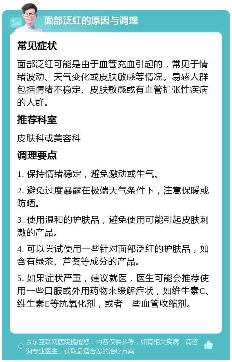 面部泛红的原因与调理 常见症状 面部泛红可能是由于血管充血引起的，常见于情绪波动、天气变化或皮肤敏感等情况。易感人群包括情绪不稳定、皮肤敏感或有血管扩张性疾病的人群。 推荐科室 皮肤科或美容科 调理要点 1. 保持情绪稳定，避免激动或生气。 2. 避免过度暴露在极端天气条件下，注意保暖或防晒。 3. 使用温和的护肤品，避免使用可能引起皮肤刺激的产品。 4. 可以尝试使用一些针对面部泛红的护肤品，如含有绿茶、芦荟等成分的产品。 5. 如果症状严重，建议就医，医生可能会推荐使用一些口服或外用药物来缓解症状，如维生素C、维生素E等抗氧化剂，或者一些血管收缩剂。